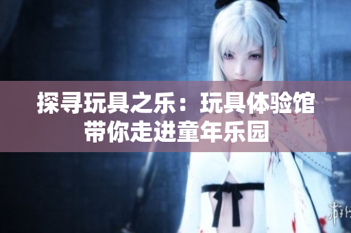 探寻玩具之乐：玩具体验馆带你走进童年乐园