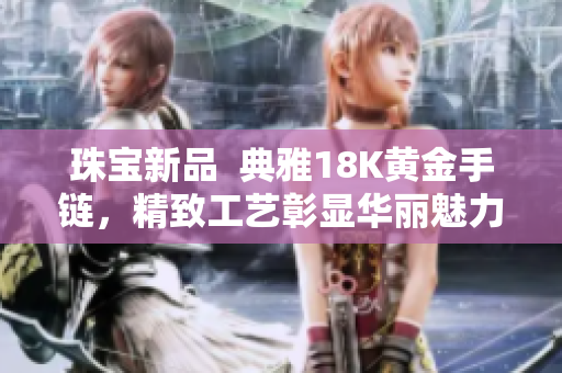 珠宝新品  典雅18K黄金手链，精致工艺彰显华丽魅力
