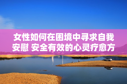 女性如何在困境中寻求自我安慰 安全有效的心灵疗愈方法