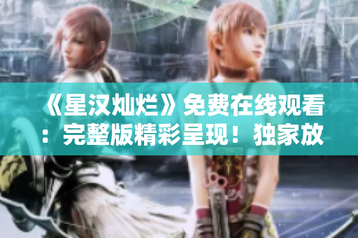 《星汉灿烂》免费在线观看：完整版精彩呈现！独家放送，尽享视觉盛宴！