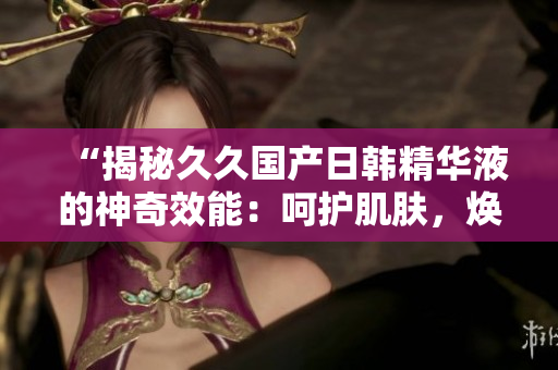 “揭秘久久国产日韩精华液的神奇效能：呵护肌肤，焕发光彩！”