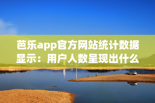 芭乐app官方网站统计数据显示：用户人数呈现出什么趋势？