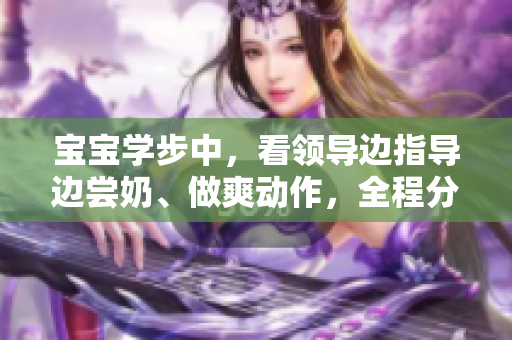 宝宝学步中，看领导边指导边尝奶、做爽动作，全程分享在线观看