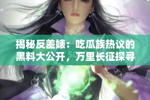 揭秘反差婊：吃瓜族热议的黑料大公开，万里长征探寻真相的壮举