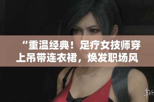 “重温经典！足疗女技师穿上吊带连衣裙，焕发职场风采！”
