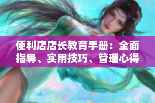 便利店店长教育手册：全面指导、实用技巧、管理心得分享