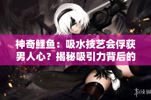 神奇鲤鱼：吸水技艺会俘获男人心？揭秘吸引力背后的秘密