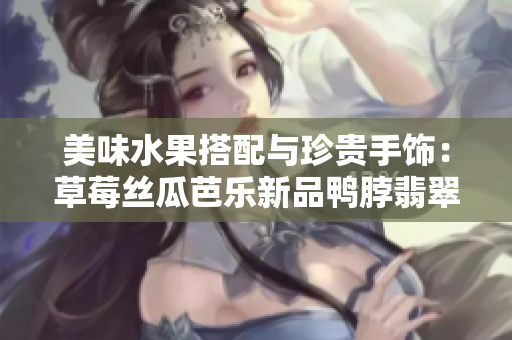 美味水果搭配与珍贵手饰：草莓丝瓜芭乐新品鸭脖翡翠手镯