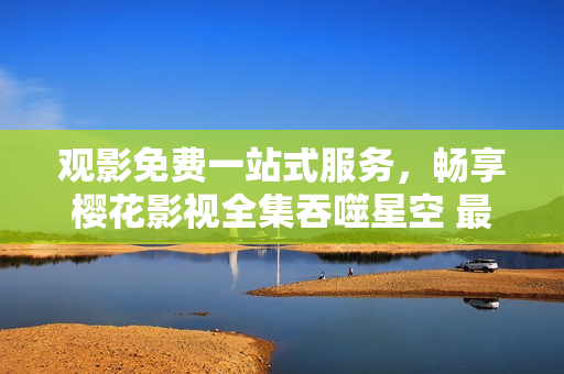 观影免费一站式服务，畅享樱花影视全集吞噬星空 最优在线观看选择 