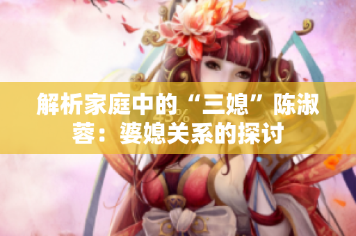 解析家庭中的“三媳”陈淑蓉：婆媳关系的探讨