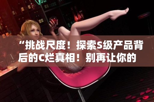 “挑战尺度！探索S级产品背后的C烂真相！别再让你的智商遭殃！”