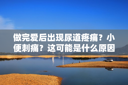 做完爱后出现尿道疼痛？小便刺痛？这可能是什么原因？