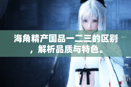海角精产国品一二三的区别，解析品质与特色。