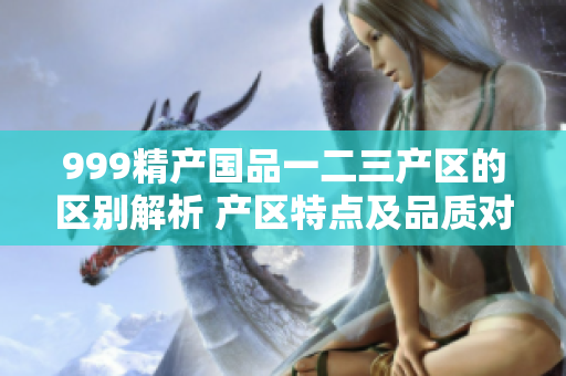 999精产国品一二三产区的区别解析 产区特点及品质对比