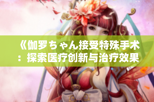 《伽罗ちゃん接受特殊手术：探索医疗创新与治疗效果的深层内涵》