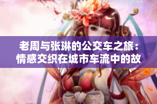 老周与张琳的公交车之旅：情感交织在城市车流中的故事