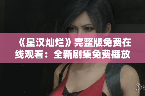 《星汉灿烂》完整版免费在线观看：全新剧集免费播放，尽享绝美视听盛宴