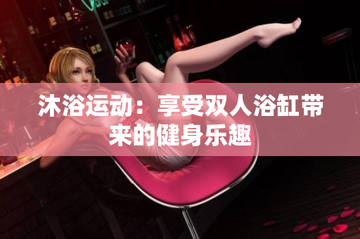 沐浴运动：享受双人浴缸带来的健身乐趣