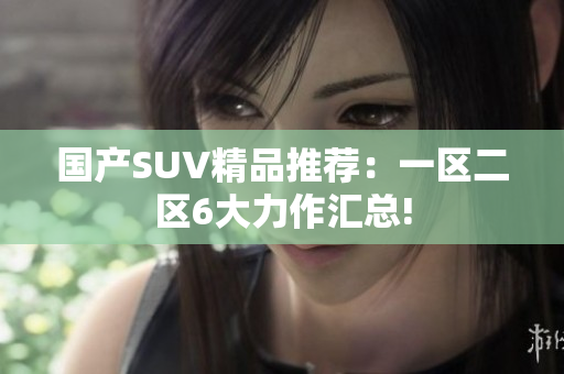 国产SUV精品推荐：一区二区6大力作汇总!