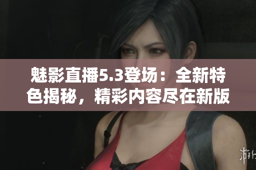 魅影直播5.3登场：全新特色揭秘，精彩内容尽在新版！