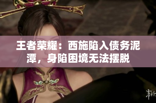 王者荣耀：西施陷入债务泥潭，身陷困境无法摆脱