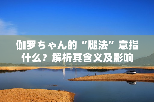 伽罗ちゃん的“腿法”意指什么？解析其含义及影响