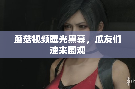 蘑菇视频曝光黑幕，瓜友们速来围观