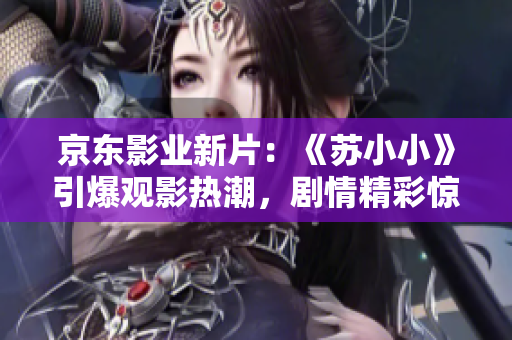 京东影业新片：《苏小小》引爆观影热潮，剧情精彩惊艳，影迷期待连连！