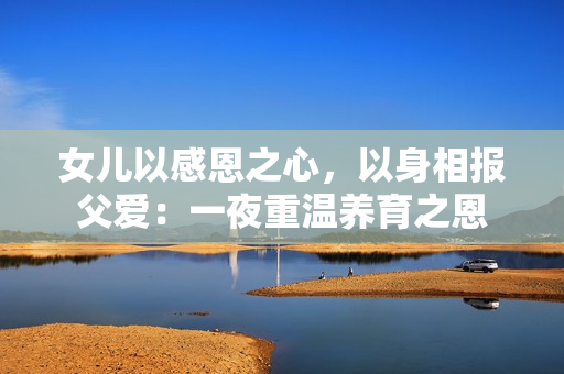 女儿以感恩之心，以身相报父爱：一夜重温养育之恩