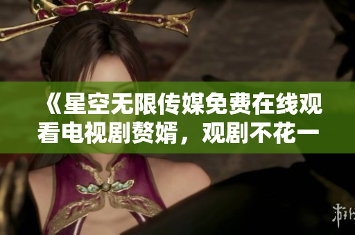 《星空无限传媒免费在线观看电视剧赘婿，观剧不花一分钱》