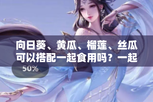 向日葵、黄瓜、榴莲、丝瓜可以搭配一起食用吗？一起食用有什么好处？