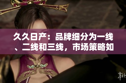 久久日产：品牌细分为一线、二线和三线，市场策略如何？