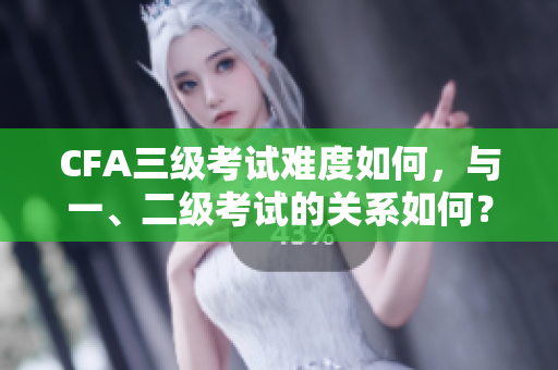 CFA三级考试难度如何，与一、二级考试的关系如何？