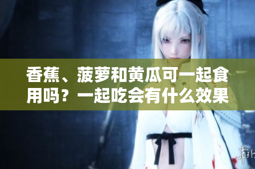 香蕉、菠萝和黄瓜可一起食用吗？一起吃会有什么效果？