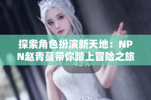 探索角色扮演新天地：NPN赵青蔓带你踏上冒险之旅