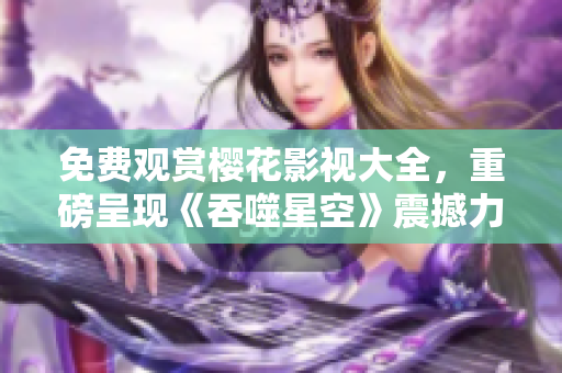 免费观赏樱花影视大全，重磅呈现《吞噬星空》震撼力作