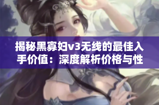 揭秘黑寡妇v3无线的最佳入手价值：深度解析价格与性能的完美平衡