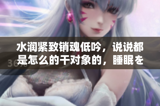 水润紧致销魂低吟，说说都是怎么的干对象的，睡眠を取らなくてもいい，睡觉抓着小鸡一晚上会怎样，睡过年纪最大的多少岁六十多，水润紧致销魂低吟古代786