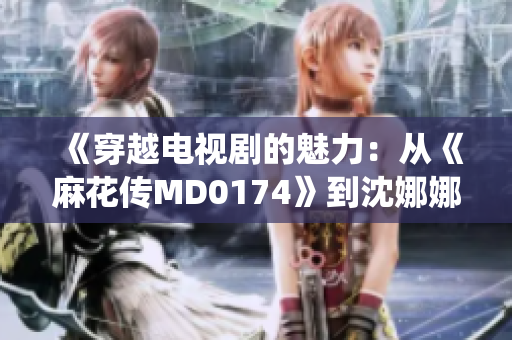 《穿越电视剧的魅力：从《麻花传MD0174》到沈娜娜的演绎》