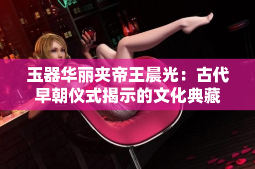 玉器华丽夹帝王晨光：古代早朝仪式揭示的文化典藏