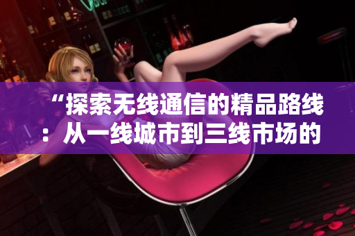 “探索无线通信的精品路线：从一线城市到三线市场的策略演变与应用创新”
