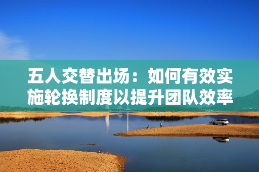 五人交替出场：如何有效实施轮换制度以提升团队效率与士气