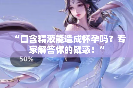 “口含精液能造成怀孕吗？专家解答你的疑惑！”