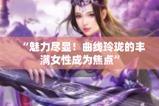 “魅力尽显！曲线玲珑的丰满女性成为焦点”