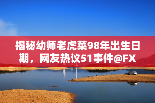 揭秘幼师老虎菜98年出生日期，网友热议51事件@FXML
