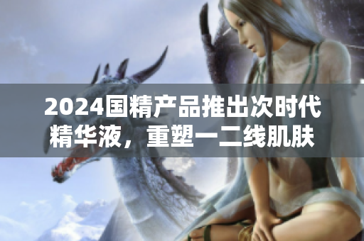 2024国精产品推出次时代精华液，重塑一二线肌肤