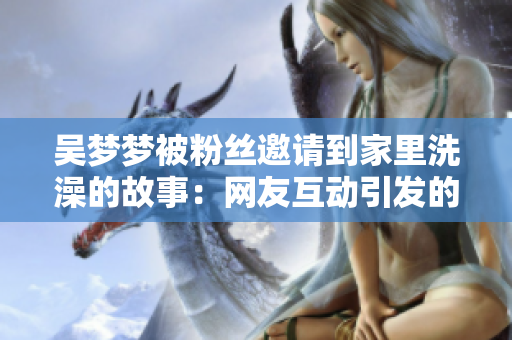 吴梦梦被粉丝邀请到家里洗澡的故事：网友互动引发的新奇经历