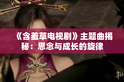 《含羞草电视剧》主题曲揭秘：思念与成长的旋律
