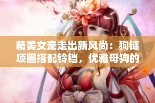 精美女宠走出新风尚：狗链项圈搭配铃铛，优雅母狗的时尚必备