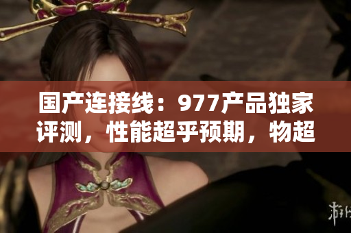 国产连接线：977产品独家评测，性能超乎预期，物超所值！